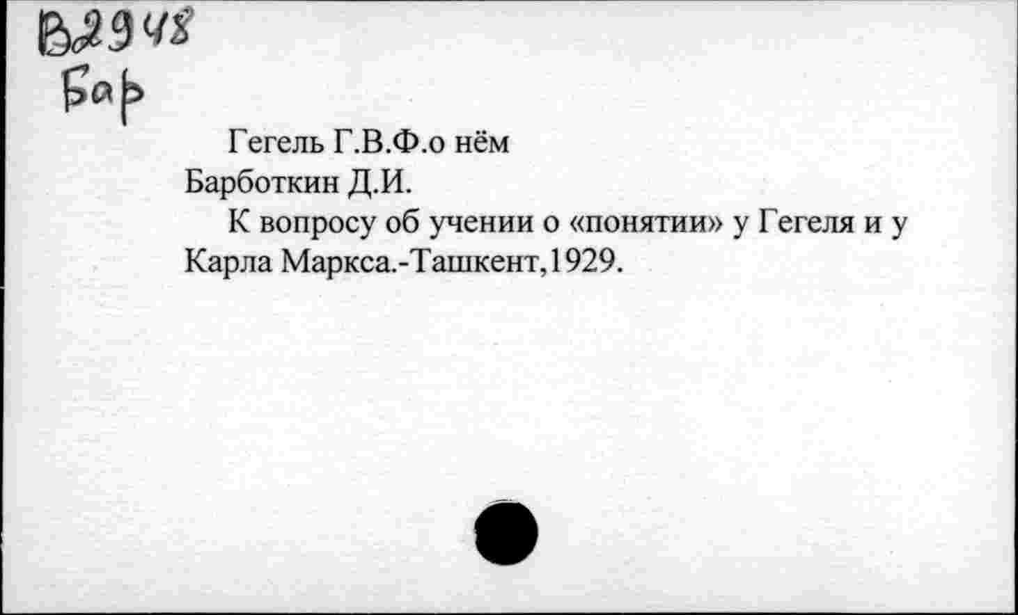 ﻿Гегель Г.В.Ф.о нём
Барботкин Д.И.
К вопросу об учении о «понятии» у Гегеля и у Карла Маркса.-Ташкент,1929.